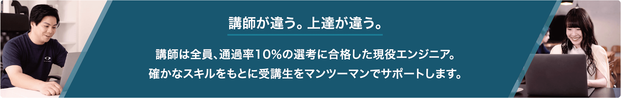 講師が違う。 上達が違う。講師は全員、通過率10%の選考に合格した現役エンジニア。 確かなスキルをもとに受講生をマンツーマンでサポートします。